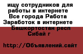 ищу сотрудников для работы в интернете - Все города Работа » Заработок в интернете   . Башкортостан респ.,Сибай г.